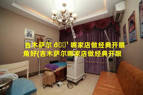 吉木萨尔 🌹 哪家店做经典开眼角好(吉木萨尔哪家店做经典开眼角好一点)